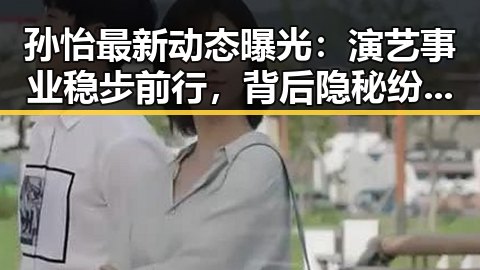 孙怡最新动态曝光：演艺事业稳步前行，背后隐秘纷争引热议